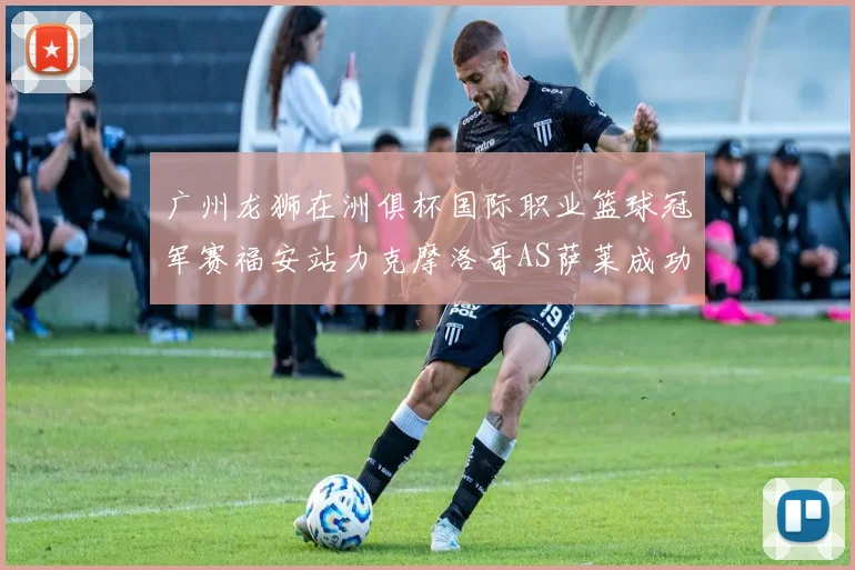 广州龙狮在洲俱杯国际职业篮球冠军赛福安站力克摩洛哥AS萨莱成功晋级