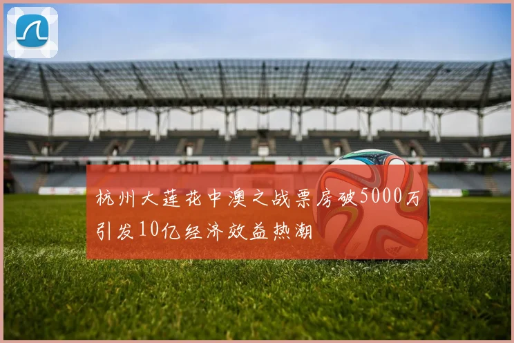 杭州大莲花中澳之战票房破5000万引发10亿经济效益热潮