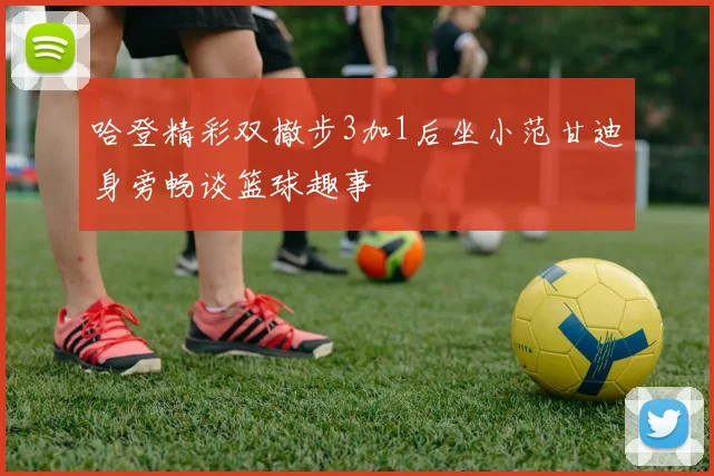 哈登精彩双撤步3加1后坐小范甘迪身旁畅谈篮球趣事