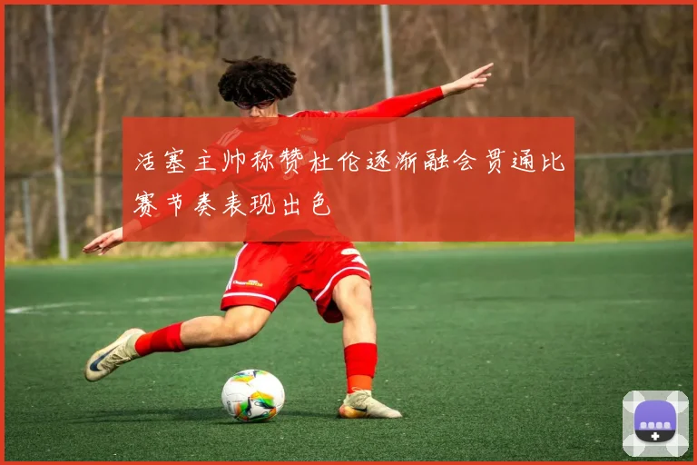 活塞主帅称赞杜伦逐渐融会贯通比赛节奏表现出色