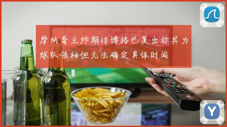 摩纳哥主帅期待博格巴复出称其为球队领袖但无法确定具体时间