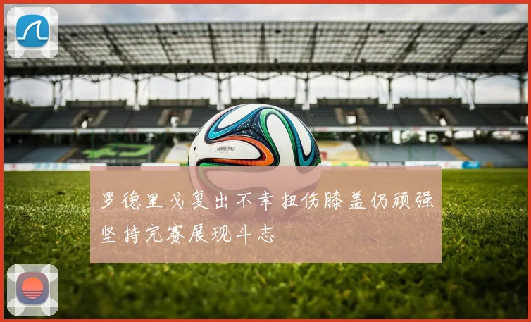 罗德里戈复出不幸扭伤膝盖仍顽强坚持完赛展现斗志