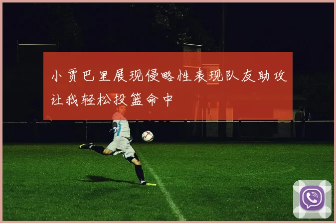 小贾巴里展现侵略性表现队友助攻让我轻松投篮命中