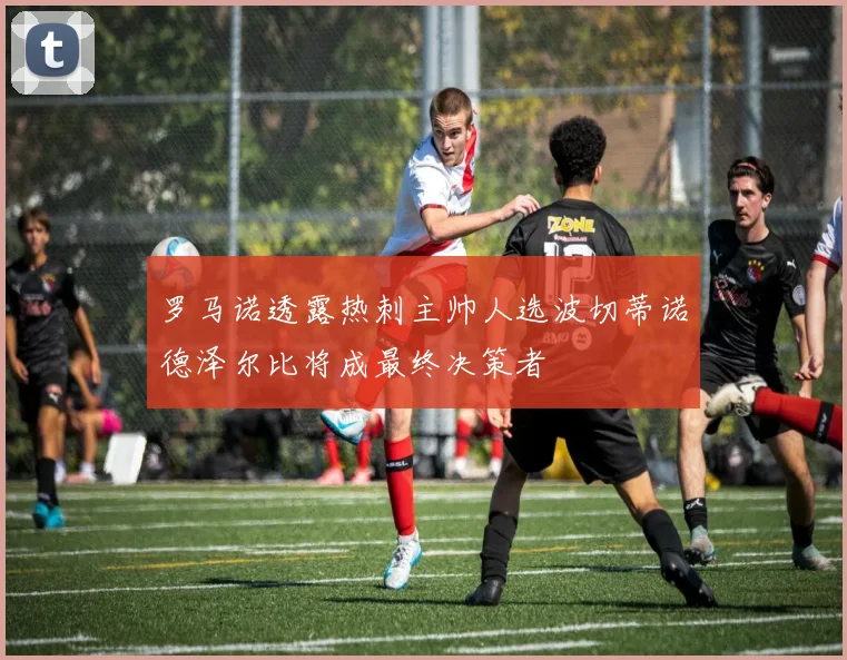 罗马诺透露热刺主帅人选波切蒂诺德泽尔比将成最终决策者