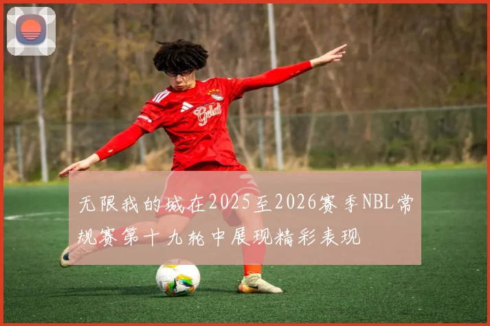 无限我的城在2025至2026赛季NBL常规赛第十九轮中展现精彩表现