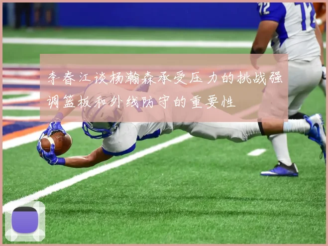 李春江谈杨瀚森承受压力的挑战强调篮板和外线防守的重要性