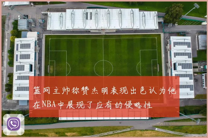 篮网主帅称赞杰明表现出色认为他在NBA中展现了应有的侵略性