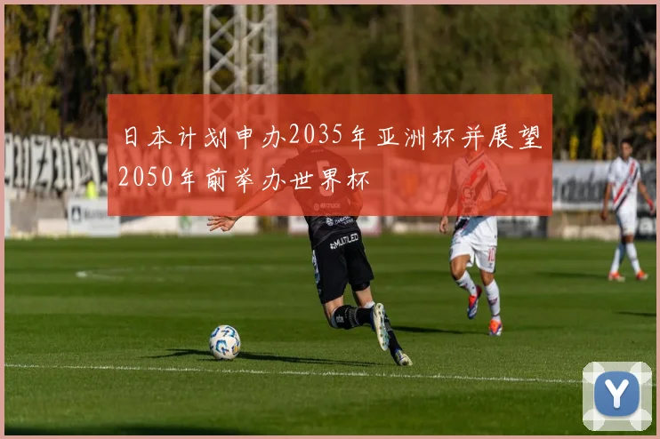 日本计划申办2035年亚洲杯并展望2050年前举办世界杯