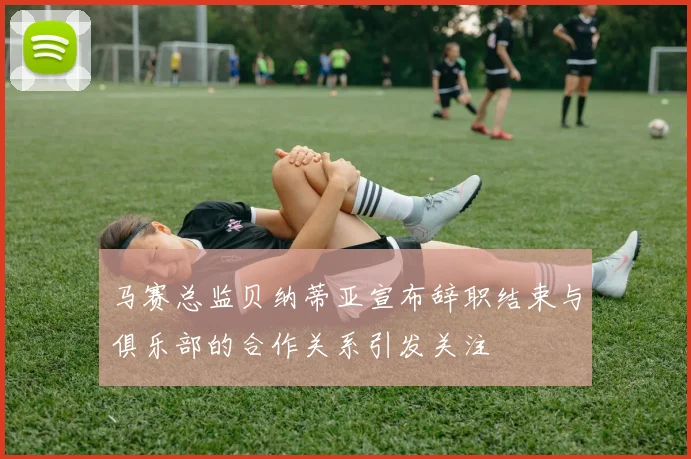 马赛总监贝纳蒂亚宣布辞职结束与俱乐部的合作关系引发关注