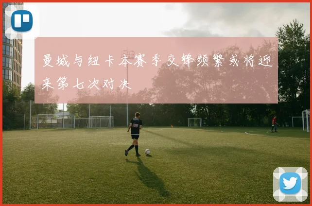 曼城与纽卡本赛季交锋频繁或将迎来第七次对决