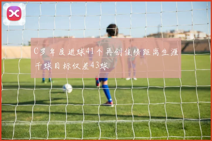 C罗年度进球41个再创佳绩距离生涯千球目标仅差43球
