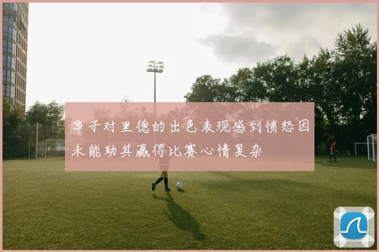 华子对里德的出色表现感到愤怒因未能助其赢得比赛心情复杂