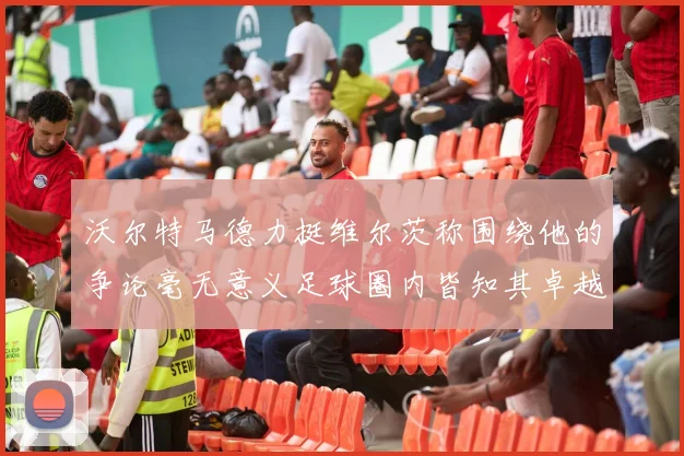 沃尔特马德力挺维尔茨称围绕他的争论毫无意义足球圈内皆知其卓越表现