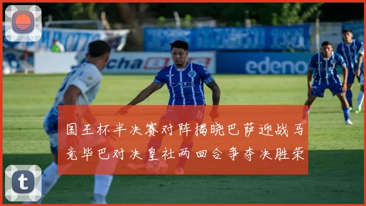 国王杯半决赛对阵揭晓巴萨迎战马竞毕巴对决皇社两回合争夺决胜荣耀