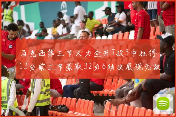 马克西第三节火力全开7投5中独得13分前三节豪取32分6助攻展现无敌续航