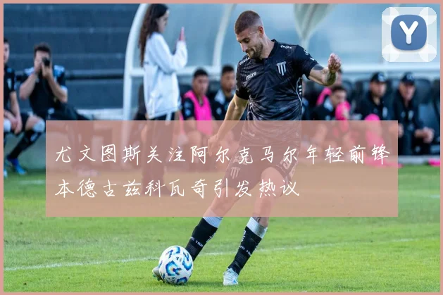 尤文图斯关注阿尔克马尔年轻前锋本德古兹科瓦奇引发热议
