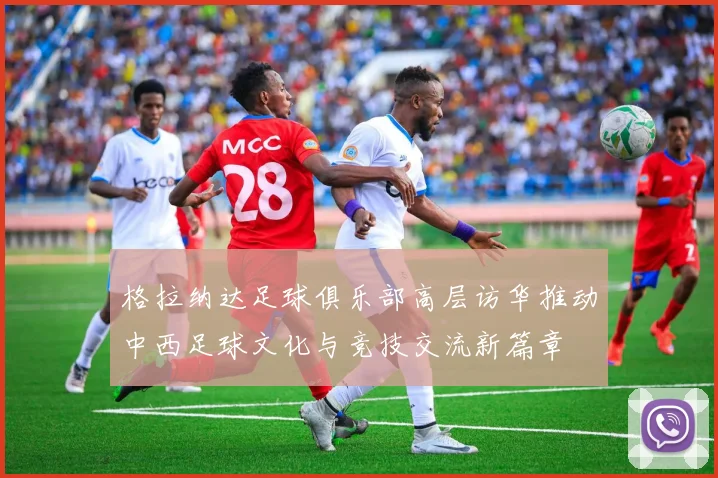 格拉纳达足球俱乐部高层访华推动中西足球文化与竞技交流新篇章