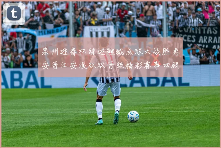 泉州迎春杯综述鲤城点球大战胜惠安晋江安溪双双晋级精彩赛事回顾