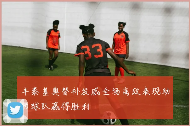 丰泰基奥替补发威全场高效表现助力球队赢得胜利