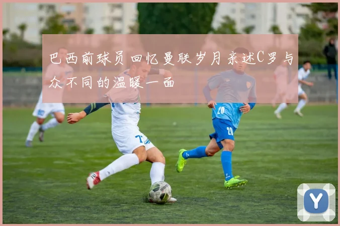 巴西前球员回忆曼联岁月亲述C罗与众不同的温暖一面