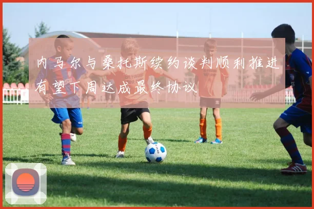 内马尔与桑托斯续约谈判顺利推进有望下周达成最终协议