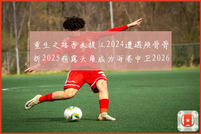 重生之路吾米提江2024遭遇颅骨骨折2025崭露头角成为海港中卫2026冲击U23冠军