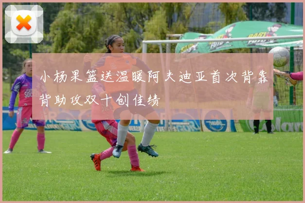 小杨果篮送温暖阿夫迪亚首次背靠背助攻双十创佳绩