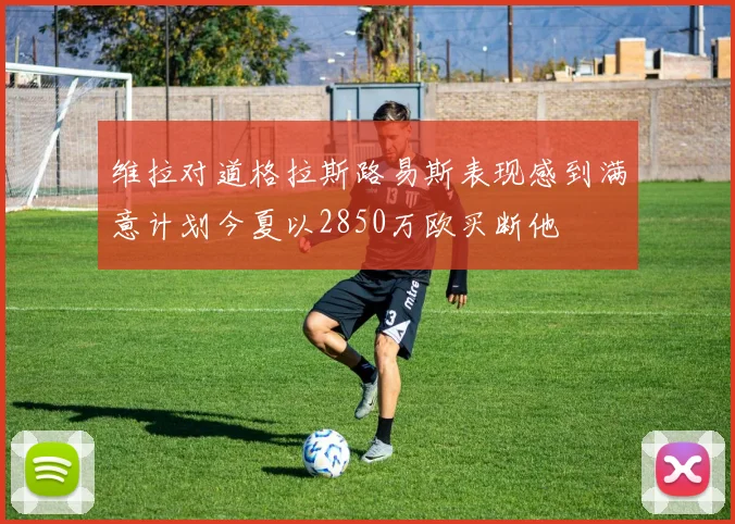 维拉对道格拉斯路易斯表现感到满意计划今夏以2850万欧买断他