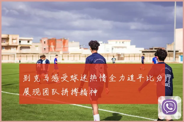 别克马感受球迷热情全力追平比分展现团队拼搏精神