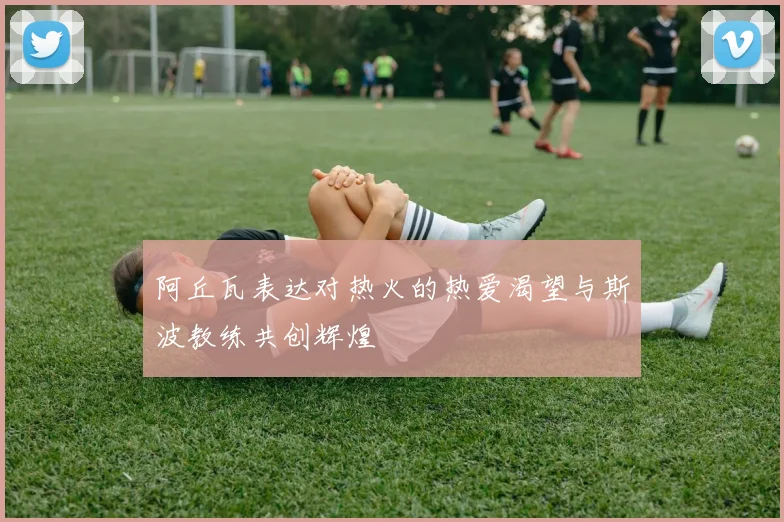 阿丘瓦表达对热火的热爱渴望与斯波教练共创辉煌