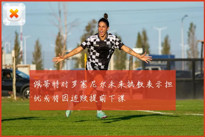 佩蒂特对罗塞尼尔未来执教表示担忧或将因连败提前下课