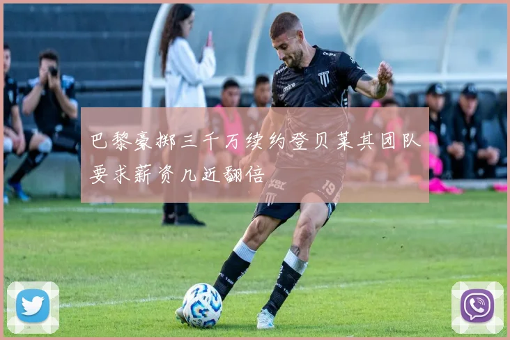 巴黎豪掷三千万续约登贝莱其团队要求薪资几近翻倍
