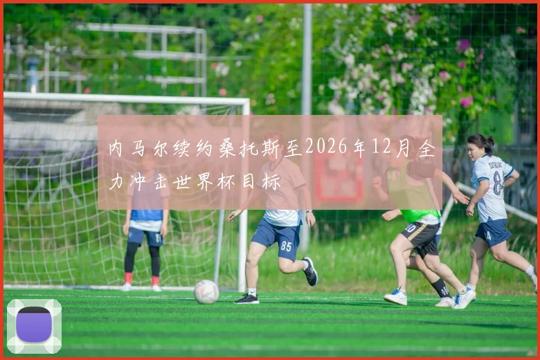 内马尔续约桑托斯至2026年12月全力冲击世界杯目标