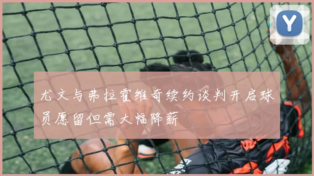 尤文与弗拉霍维奇续约谈判开启球员愿留但需大幅降薪